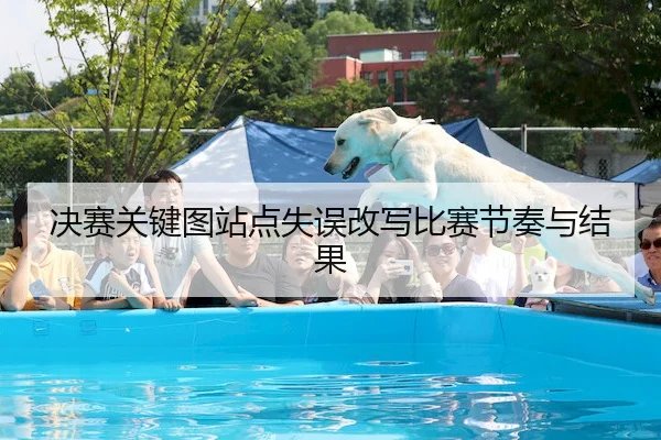 决赛关键图站点失误改写比赛节奏与结果